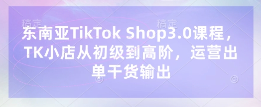 东南亚TikTok Shop3.0课程,TK小店从初级到高阶,运营出单干货输出
