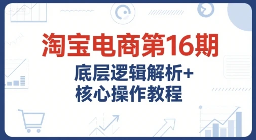 【精】淘宝电商第16期,底层逻辑解析+核心操作教程,运营、推广提升能力的必学课程+配套资料-创客之家