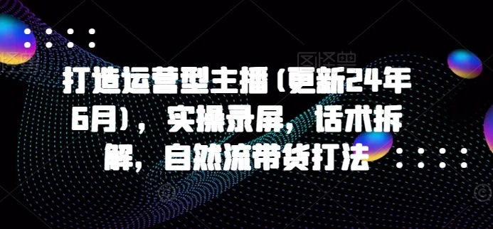 【精】打造运营型主播(更新25年7月),实操录屏,话术拆解,自然流带货打法-创客之家