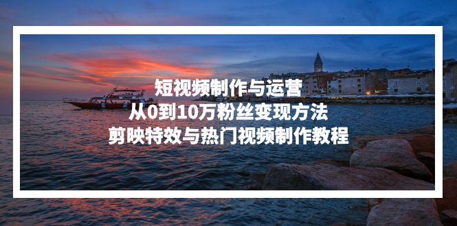 (13247期)短视频制作与运营,从0到10万粉丝变现方法,剪映特效与热门视频制作教程-创客之家