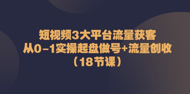 短视频3大平台流量获客:从0-1实操起盘做号+流量创收(18节课)-创客之家