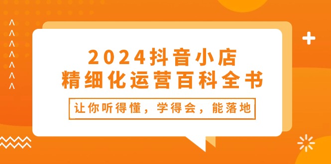 2024抖音小店精细化运营百科全书:让你听得懂,学得会,能落地(34节课)-创客之家