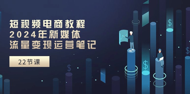短视频电商教程:2024年新媒体流量变现运营笔记(25节课)-创客之家