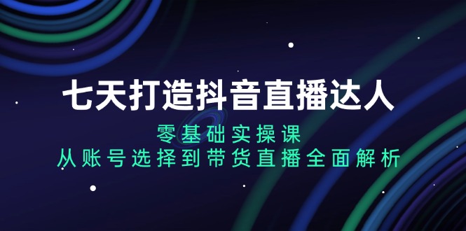 (13430期)七天打造抖音直播达人:零基础实操课,从账号选择到带货直播全面解析-创客之家