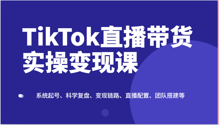 TikTok直播带货实操变现课:系统起号、科学复盘、变现链路、直播配置、团队搭建等-创客之家