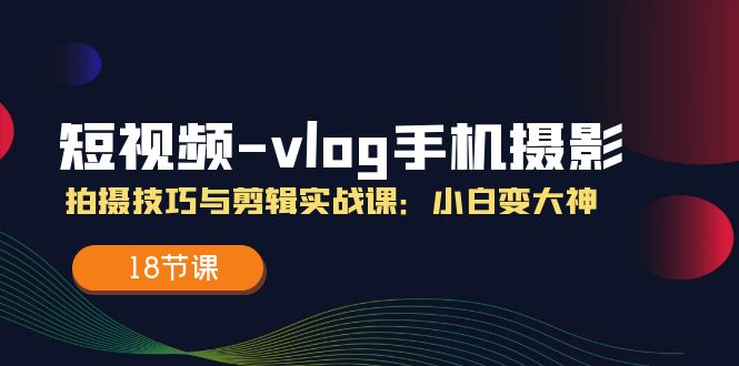 短视频vlog手机摄影拍摄技巧与剪辑实战课,小白变大神(18节课)-创客之家