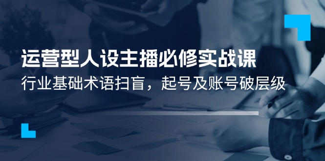 运营型人设主播必修实战课:行业基础术语扫盲,起号及账号破层级-创客之家