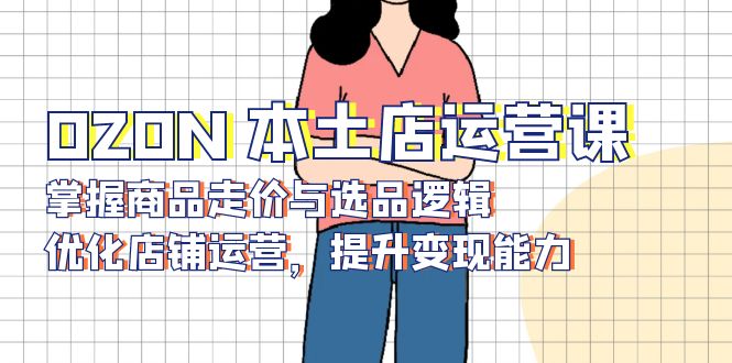 (13788期)OZON 本土店运营课,掌握商品走价与选品逻辑,优化店铺运营,提升变现能力-创客之家