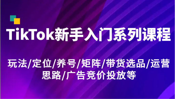TikTok新手入门系列课程,玩法/定位/养号/矩阵/带货选品/运营思路/广告竞价投放等-创客之家