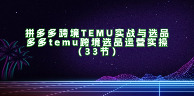 拼多多跨境TEMU实战与选品，多多temu跨境选品运营实操（33节）-创客之家
