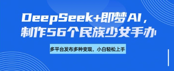 DeepSeek+即梦AI,制作56个民族少女手办,附详细教程+变现方向-创客之家