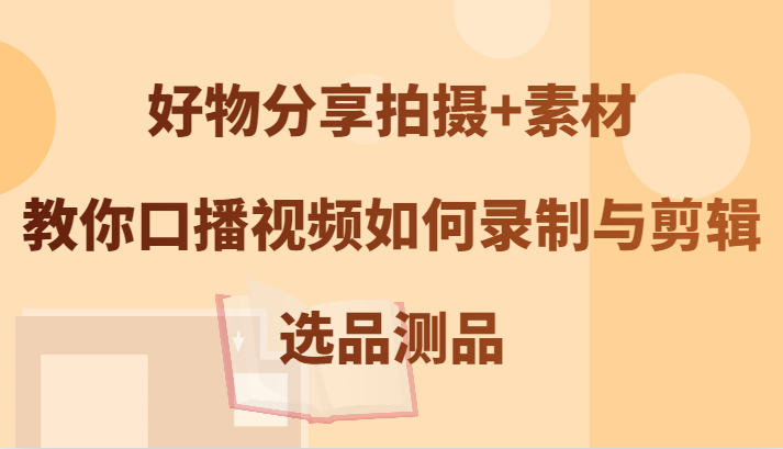 好物分享拍摄+素材，教你口播视频如何录制与剪辑，选品测品-创客之家