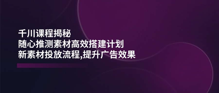 千川课程揭秘：随心推测素材高效搭建计划,新素材投放流程,提升广告效果-创客之家