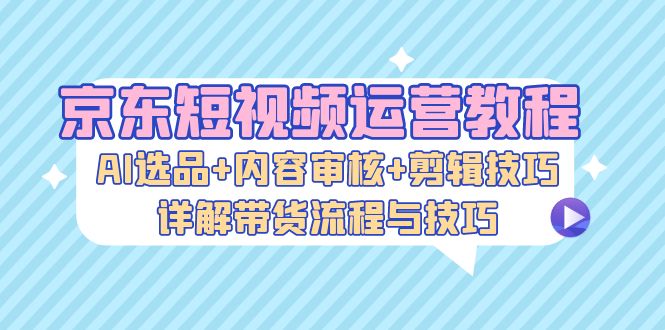 京东短视频运营教程:AI选品+内容审核+剪辑技巧,详解带货流程与技巧-创客之家