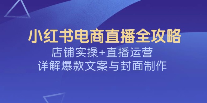 小红书电商直播全攻略，店铺实操+直播运营，详解爆款文案与封面制作-创客之家