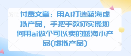 付费文章：用AI打造蓝海虚拟产品，手把手教你实操如何用ai做个可以卖的蓝海小产品(虚拟产品)-创客之家