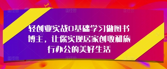 轻创业实战0基础学习做图书博主，让你实现居家创收和旅行办公的美好生活-创客之家