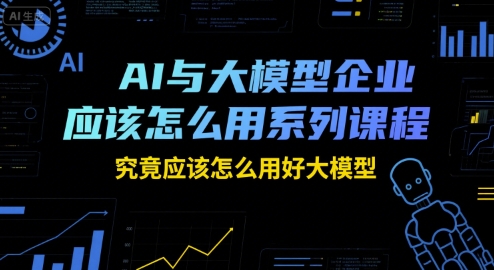 AI与大模型企业应该怎么用系列课程，究竟应该怎么用好大模型-创客之家