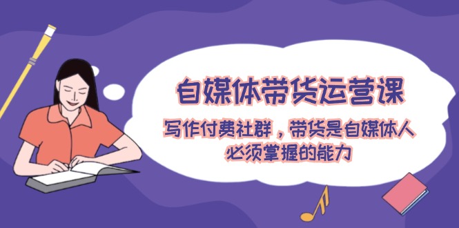 自媒体带货运营课：写作付费社群，带货是自媒体人必须掌握的能力-创客之家