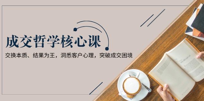 （13932期）成交哲学课，交换本质、结果为王，洞悉客户心理，突破成交困境-创客之家