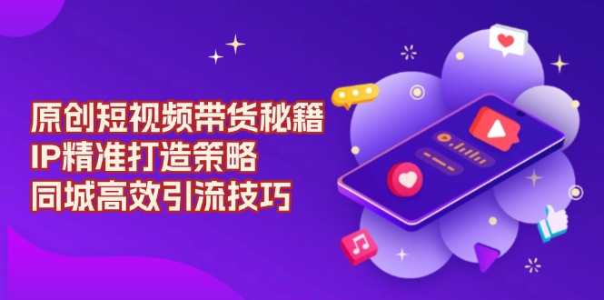（13939期）原创 短视频带货秘籍，IP精准打造策略，同城高效引流技巧-创客之家