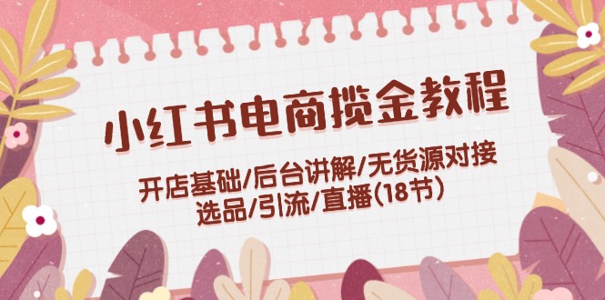 小红书电商揽金教程:开店基础/后台讲解/无货源对接/选品/引流/直播(18节)-创客之家