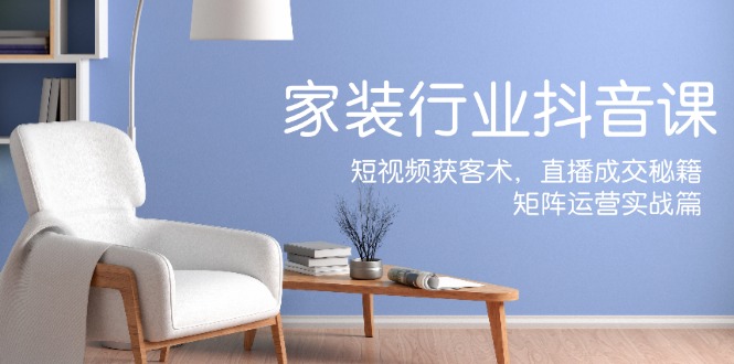 家装抖音课：短视频获客术，直播成交秘籍，矩阵运营实战篇-创客之家
