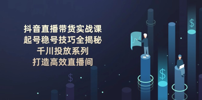 （14136期）抖音直播带货实战课：起号稳号技巧全揭秘, 千川投放系列, 打造高效直播间-创客之家