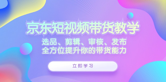 京东短视频带货教学:选品、剪辑、审核、发布,全方位提升你的带货能力-创客之家