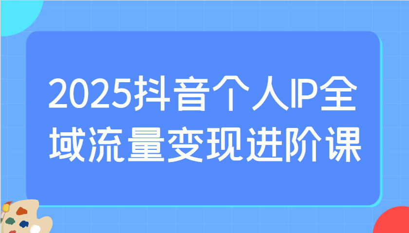 2025抖音个人IP全域流量变现进阶课:选爆品、抖音付费投流、千川投流实操及优化等-创客之家