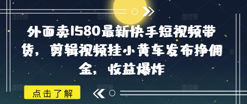 外面卖1580最新快手短视频带货,剪辑视频挂小黄车发布挣佣金,收益爆炸-创客之家