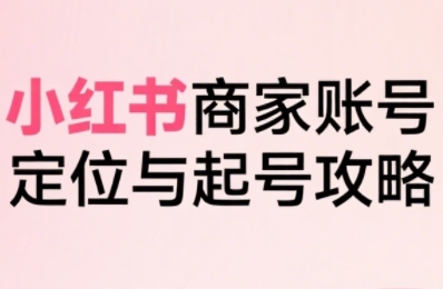 小红书电商全链路实战从定位到爆单,系统拆解小红书商家起号全流程-创客之家