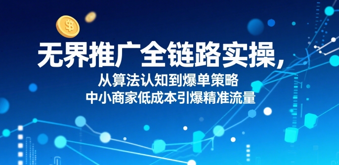无界推广全链路实操,从算法认知到爆单策略,中小商家低成本引爆精准流量-创客之家