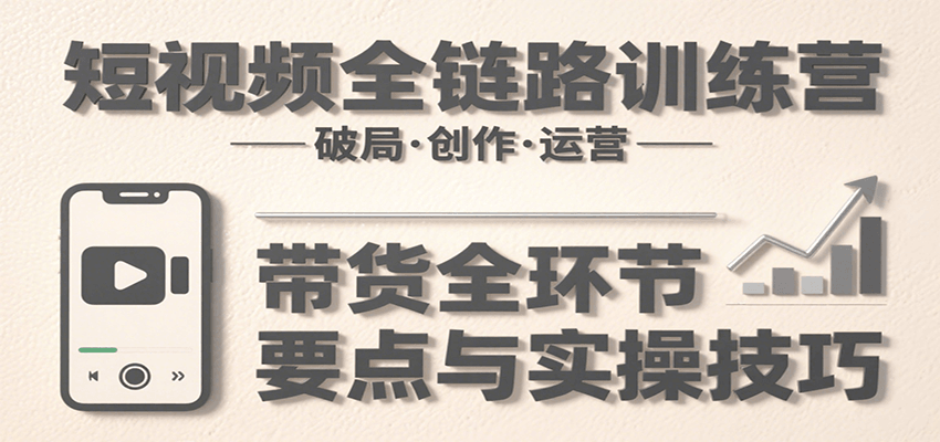 短视频全链路训练营:含破局、创作、运营、带货等多方面,详解各环节要点与实操技巧-创客之家