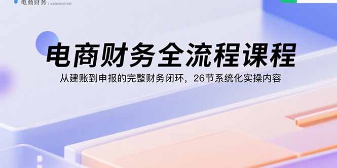 电商财务全流程课程：从建账到申报的完整财务闭环，26节系统化实操内容-创客之家
