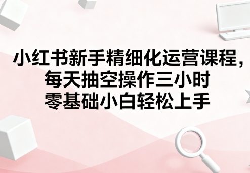 小红书新手精细化运营课程,每天抽空操作三小时,零基础小白轻松上手-创客之家