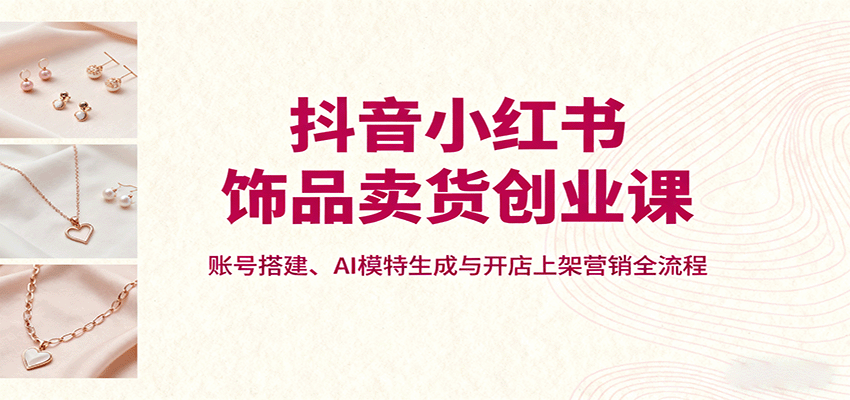抖音小红书饰品卖货创业课,账号搭建、AI模特生成与开店上架营销全流程-创客之家
