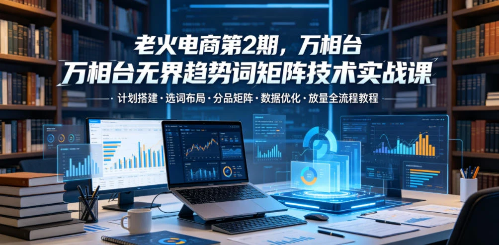 【精】老火电商第2期,万相台无界趋势词矩阵技术实战课,计划搭建・选词布局・分品矩阵・数据优化・放量全流程教程-创客之家